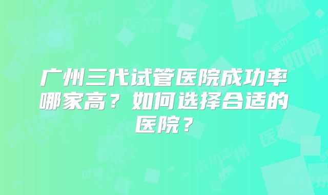 广州三代试管医院成功率哪家高?如何选择合适的医院?
