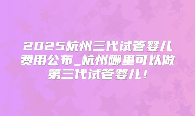 2025杭州三代试管婴儿费用公布_杭州哪里可以做第三代试管婴儿！
