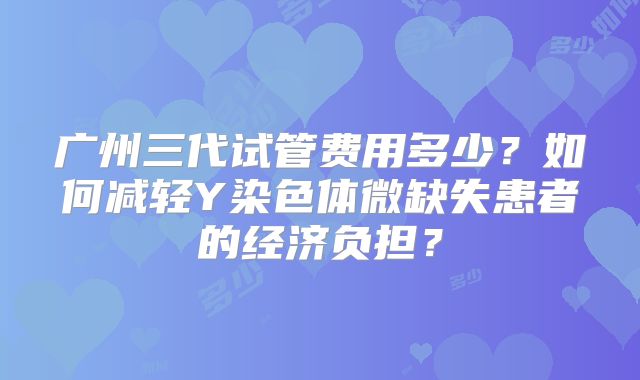 广州三代试管费用多少？如何减轻Y染色体微缺失患者的经济负担？