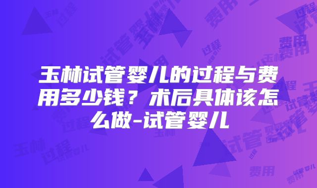 玉林试管婴儿的过程与费用多少钱？术后具体该怎么做-试管婴儿