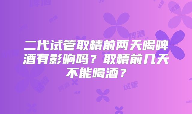 二代试管取精前两天喝啤酒有影响吗？取精前几天不能喝酒？