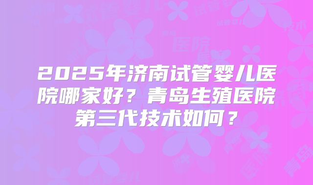 2025年济南试管婴儿医院哪家好？青岛生殖医院第三代技术如何？