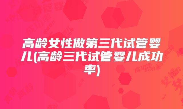 高龄女性做第三代试管婴儿(高龄三代试管婴儿成功率)