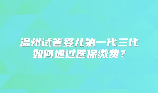 温州试管婴儿第一代三代如何通过医保缴费?