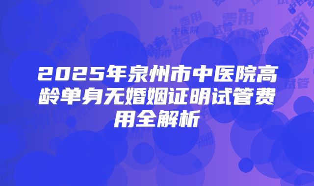 2025年泉州市中医院高龄单身无婚姻证明试管费用全解析