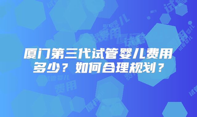 厦门第三代试管婴儿费用多少？如何合理规划？