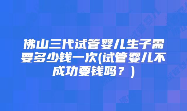 佛山三代试管婴儿生子需要多少钱一次(试管婴儿不成功要钱吗？)
