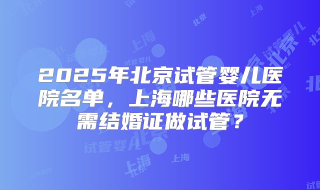 2025年北京试管婴儿医院名单,上海哪些医院无需结婚证做试管?