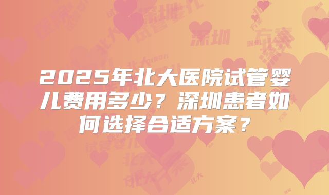 2025年北大医院试管婴儿费用多少?深圳患者如何选择合适方案?