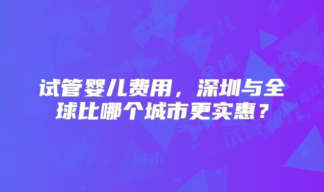 试管婴儿费用,深圳与全球比哪个城市更实惠?