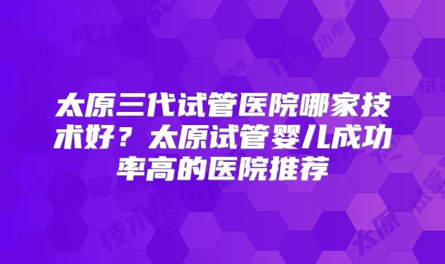 太原三代试管医院哪家技术好？太原试管婴儿成功率高的医院推荐