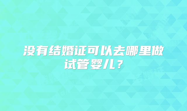 没有结婚证可以去哪里做试管婴儿?