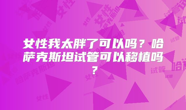 女性我太胖了可以吗？哈萨克斯坦试管可以移植吗？