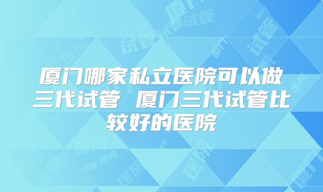 厦门哪家私立医院可以做三代试管 厦门三代试管比较好的医院