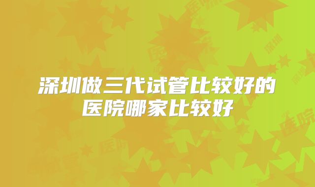 深圳做三代试管比较好的医院哪家比较好