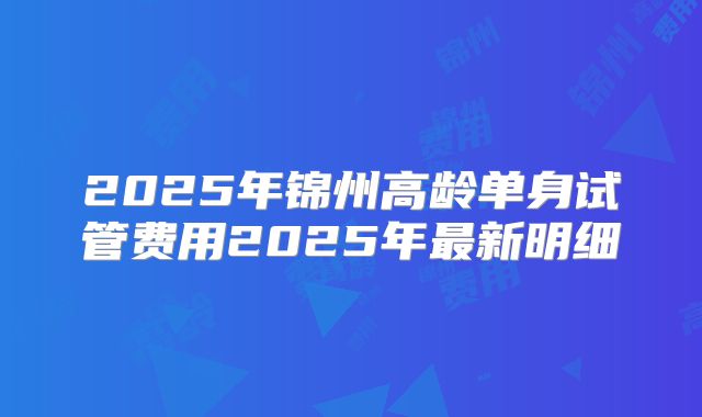 2025年锦州高龄单身试管费用2025年最新明细