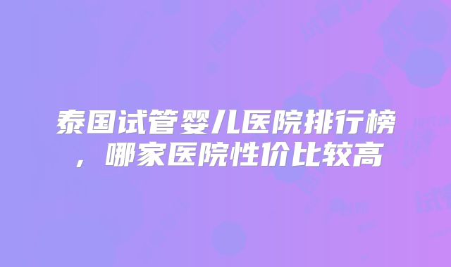 泰国试管婴儿医院排行榜，哪家医院性价比较高