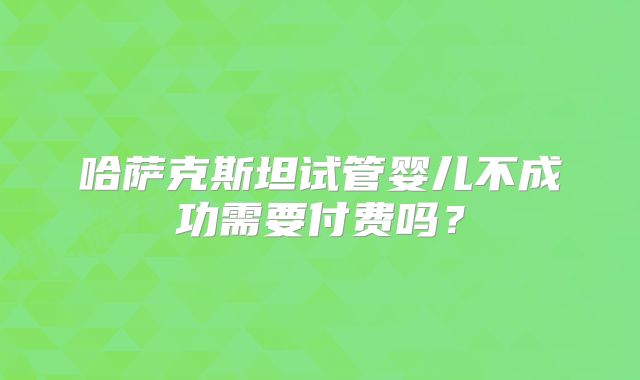 哈萨克斯坦试管婴儿不成功需要付费吗?