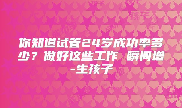 你知道试管24岁成功率多少?做好这些工作 瞬间增-生孩子