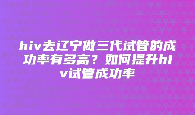 hiv去辽宁做三代试管的成功率有多高?如何提升hiv试管成功率