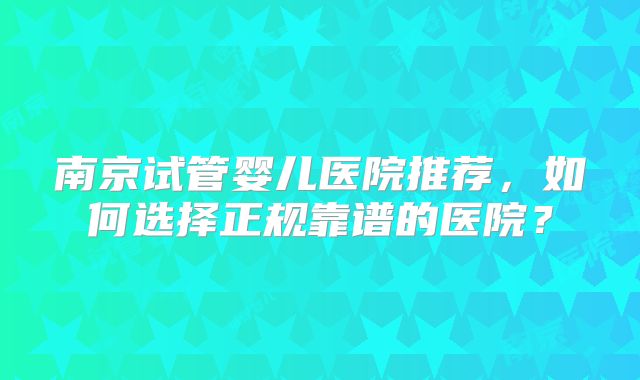 南京试管婴儿医院推荐，如何选择正规靠谱的医院？