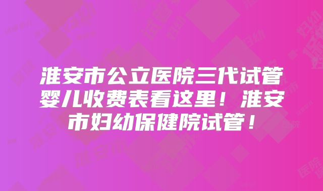 淮安市公立医院三代试管婴儿收费表看这里!淮安市妇幼保健院试管!