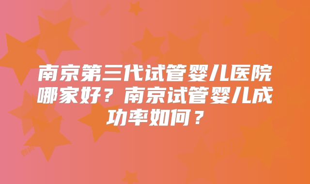 南京第三代试管婴儿医院哪家好?南京试管婴儿成功率如何?
