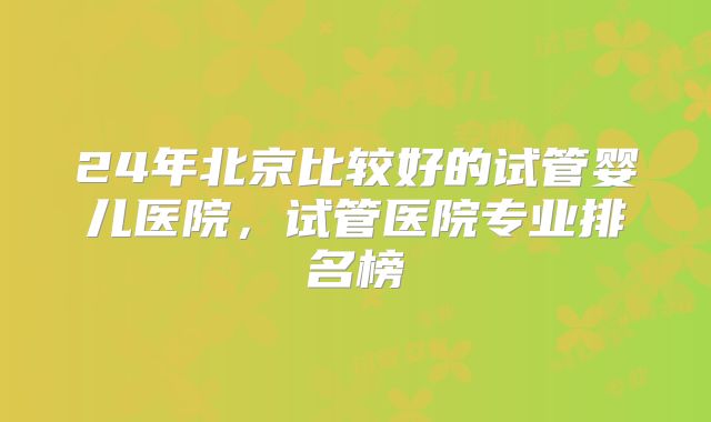 24年北京比较好的试管婴儿医院,试管医院专业排名榜