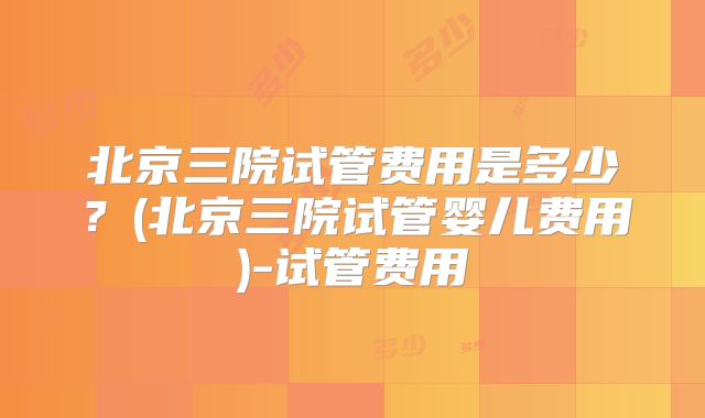 北京三院试管费用是多少?(北京三院试管婴儿费用)-试管费用