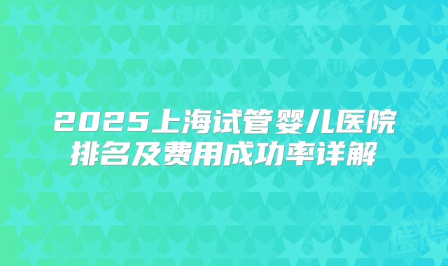 2025上海试管婴儿医院排名及费用成功率详解