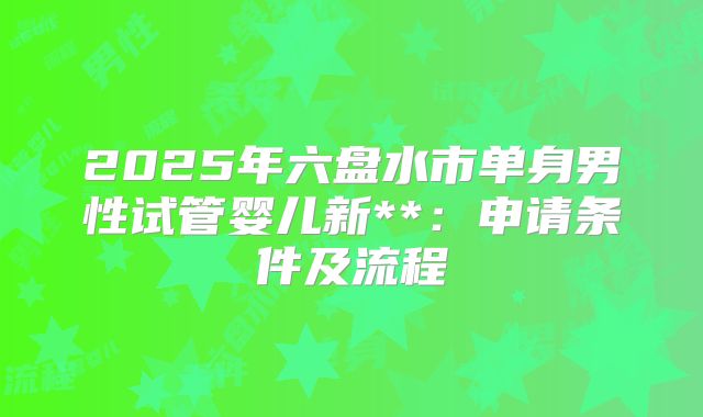 2025年六盘水市单身男性试管婴儿新**：申请条件及流程