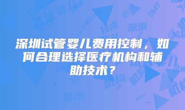 深圳试管婴儿费用控制，如何合理选择医疗机构和辅助技术？