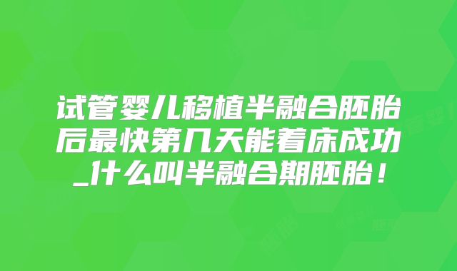 试管婴儿移植半融合胚胎后最快第几天能着床成功_什么叫半融合期胚胎！