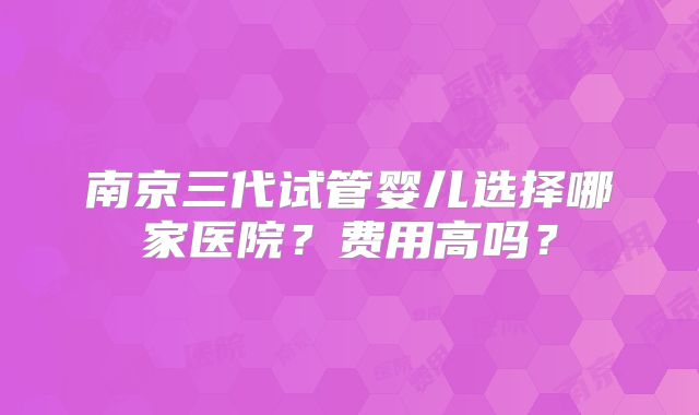 南京三代试管婴儿选择哪家医院?费用高吗?