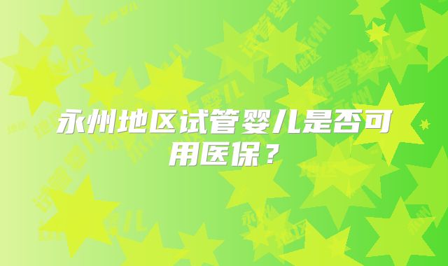 永州地区试管婴儿是否可用医保?