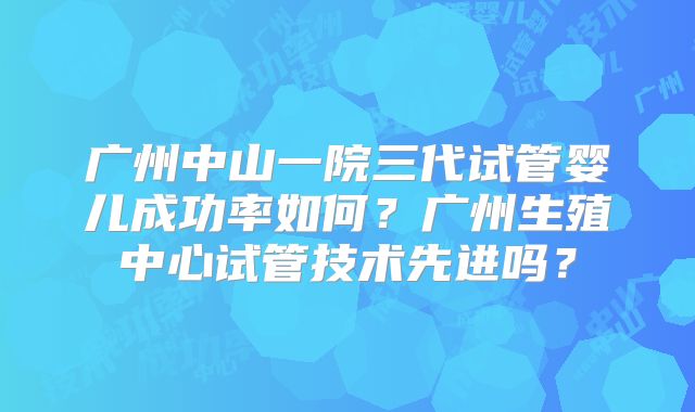 广州中山一院三代试管婴儿成功率如何?广州生殖中心试管技术先进吗?