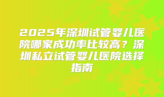 2025年深圳试管婴儿医院哪家成功率比较高？深圳私立试管婴儿医院选择指南