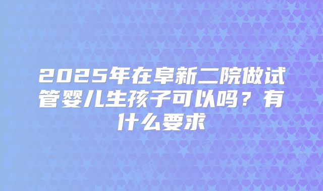 2025年在阜新二院做试管婴儿生孩子可以吗?有什么要求