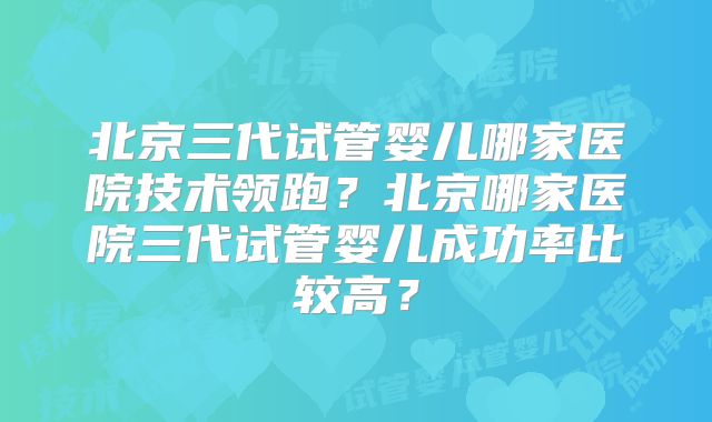 北京三代试管婴儿哪家医院技术领跑?北京哪家医院三代试管婴儿成功率比较高?