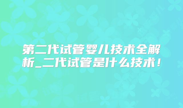 第二代试管婴儿技术全解析_二代试管是什么技术！