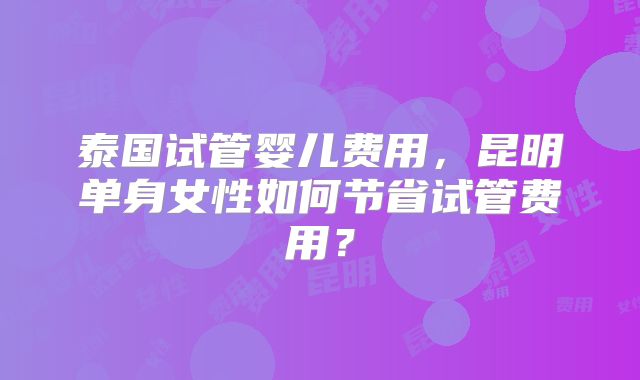 泰国试管婴儿费用,昆明单身女性如何节省试管费用?