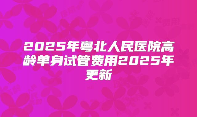 2025年粤北人民医院高龄单身试管费用2025年更新