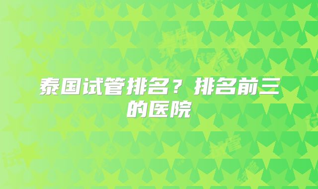 泰国试管排名?排名前三的医院