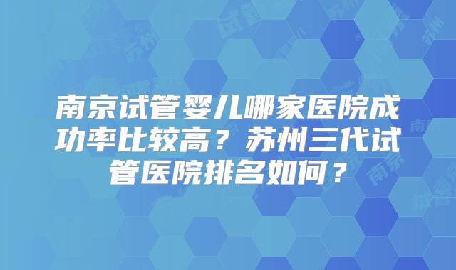 南京试管婴儿哪家医院成功率比较高?苏州三代试管医院排名如何?