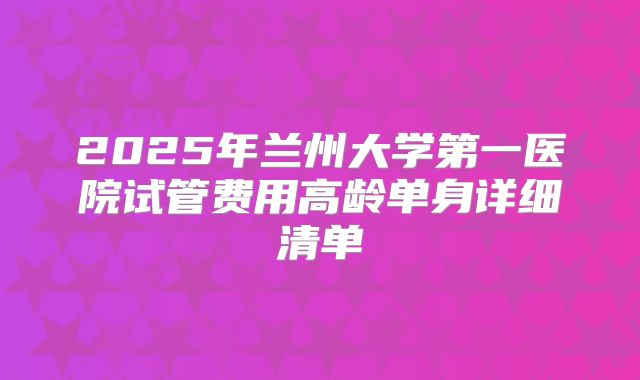 2025年兰州大学第一医院试管费用高龄单身详细清单
