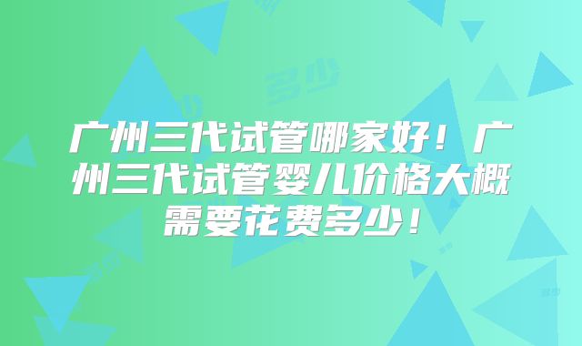 广州三代试管哪家好！广州三代试管婴儿价格大概需要花费多少！