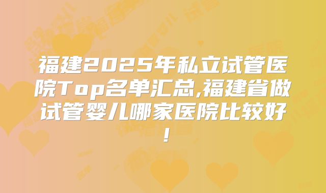 福建2025年私立试管医院Top名单汇总,福建省做试管婴儿哪家医院比较好！