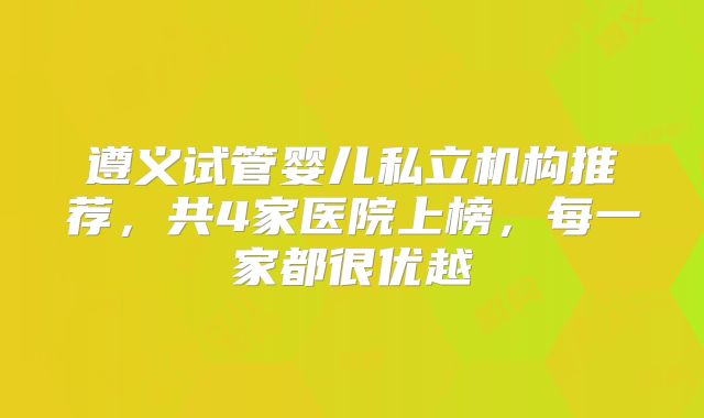 遵义试管婴儿私立机构推荐,共4家医院上榜,每一家都很优越