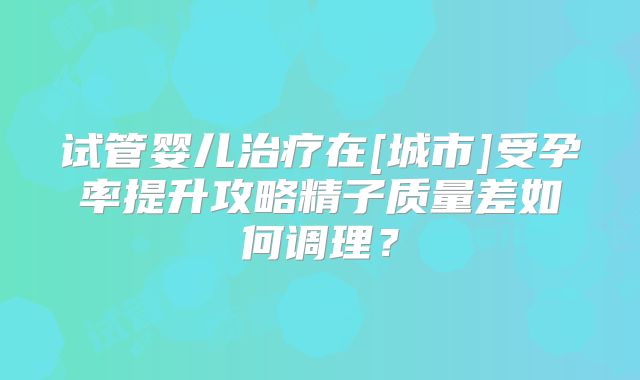 试管婴儿治疗在[城市]受孕率提升攻略精子质量差如何调理？