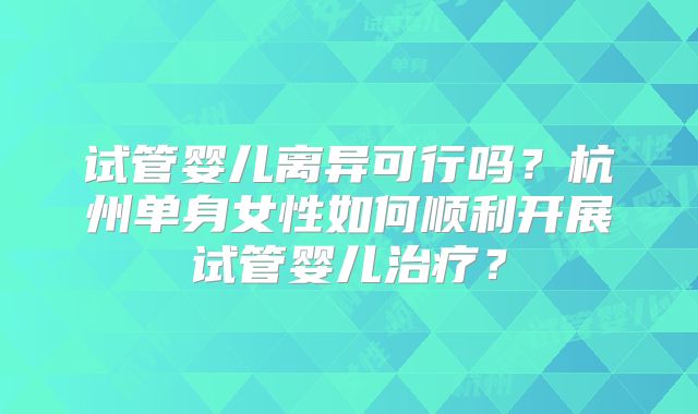 试管婴儿离异可行吗？杭州单身女性如何顺利开展试管婴儿治疗？